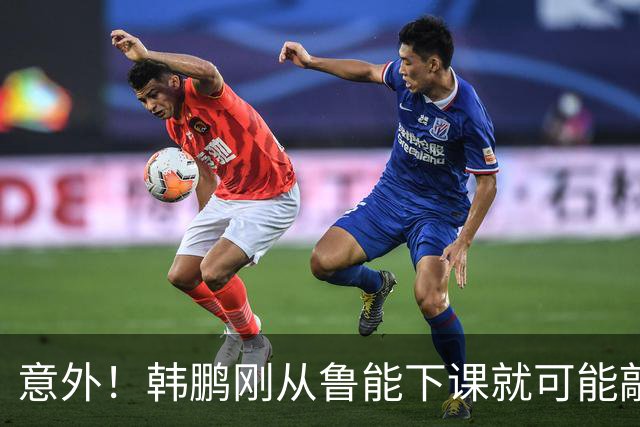 意外！韩鹏刚从鲁能下课就可能敲定新去向，或选择去培训班拿证
